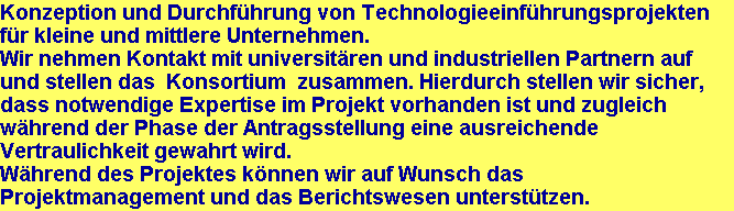 Konzeption und Durchfhrung von Technologieeinfhrungsprojekten
fr kleine und mittlere Unternehmen.
Wir nehmen Kontakt mit universitren und industriellen Partnern auf
und stellen das  Konsortium  zusammen. Hierdurch stellen wir sicher,
dass notwendige Expertise im Projekt vorhanden ist und zugleich
whrend der Phase der Antragsstellung eine ausreichende
Vertraulichkeit gewahrt wird.
Whrend des Projektes knnen wir auf Wunsch das
Projektmanagement und das Berichtswesen untersttzen.